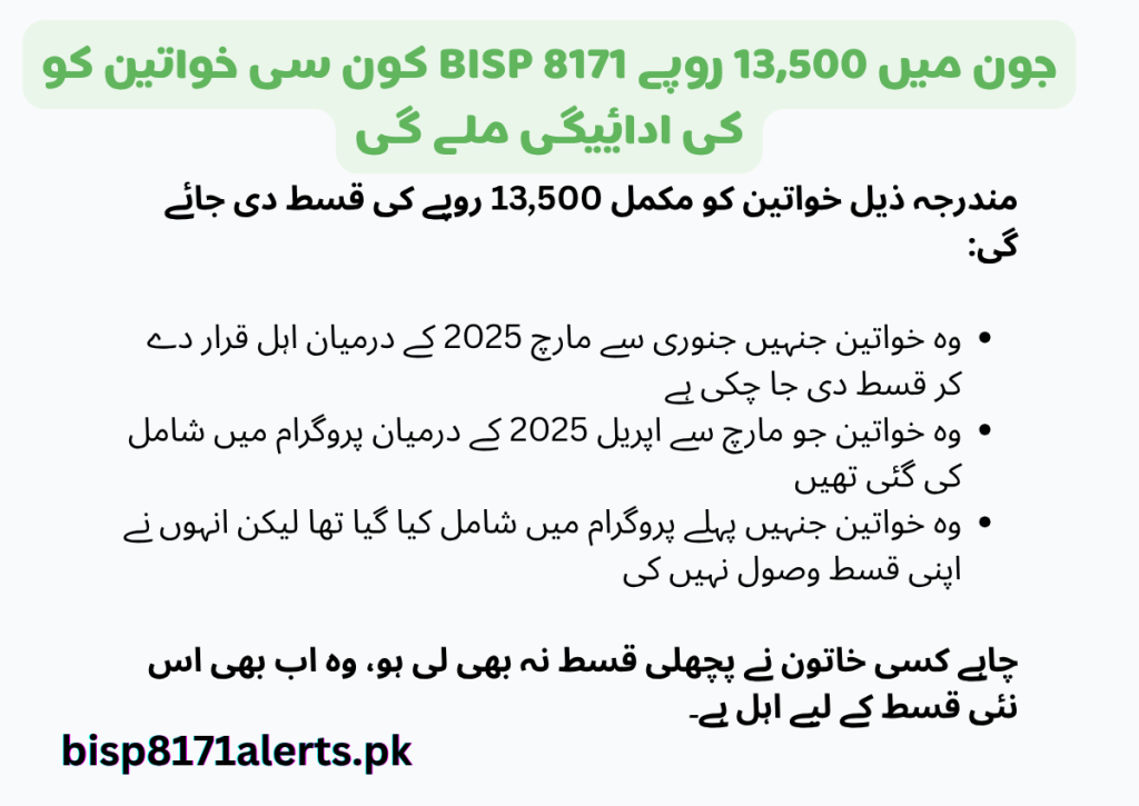 "بی آئی ایس پی 8171 کی جانب سے جون 2025 میں 13,500 روپے کی قسط ان خواتین کو دی جائے گی جو پہلے سے اہل تھیں، مارچ تک قسط لے چکی تھیں، مارچ تا اپریل میں شامل کی گئیں، یا وہ جو پہلے شامل ہو چکی تھیں مگر قسط حاصل نہیں کر سکیں۔ اب سب اہل خواتین کو ادائیگی ملے گی۔"

